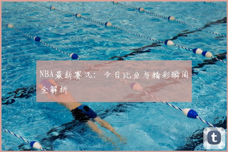 NBA最新赛况：今日比分与精彩瞬间全解析