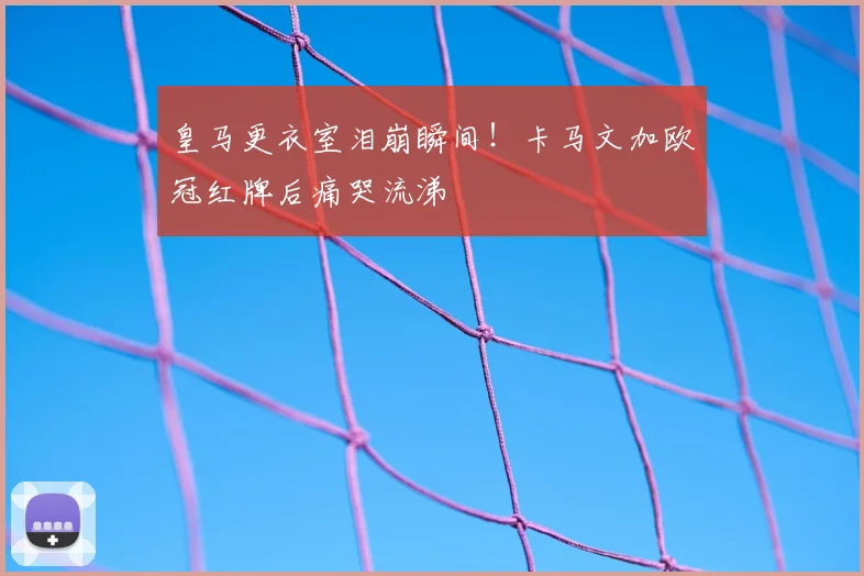 皇马更衣室泪崩瞬间！卡马文加欧冠红牌后痛哭流涕