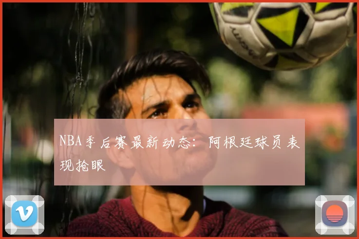 NBA季后赛最新动态：阿根廷球员表现抢眼