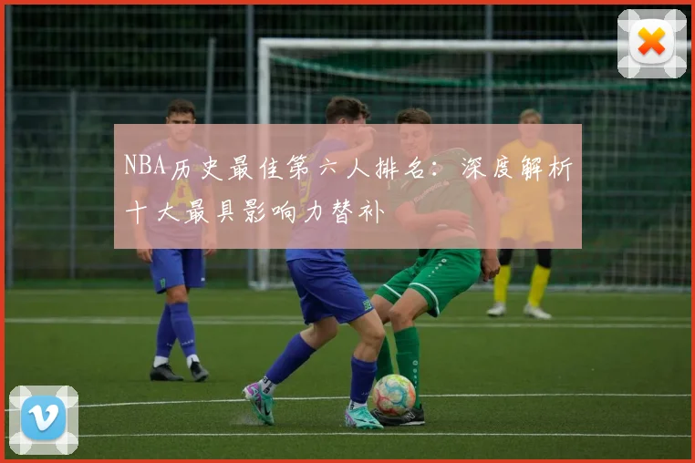 NBA历史最佳第六人排名：深度解析十大最具影响力替补