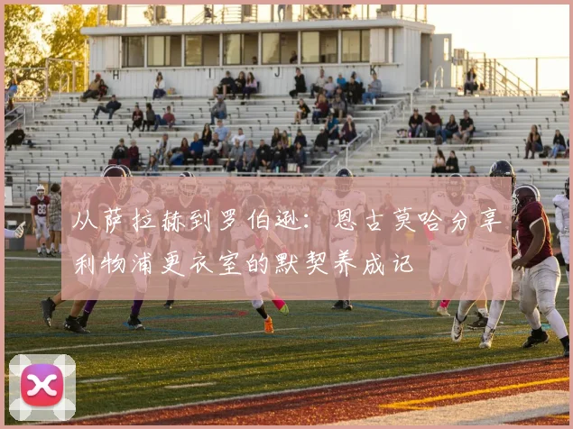 从萨拉赫到罗伯逊：恩古莫哈分享利物浦更衣室的默契养成记