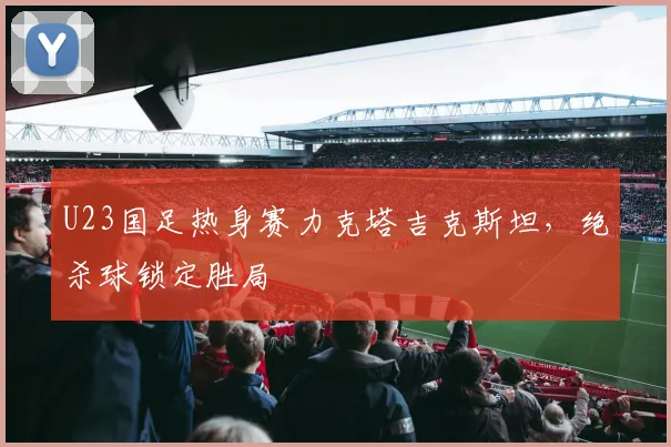 U23国足热身赛力克塔吉克斯坦，绝杀球锁定胜局