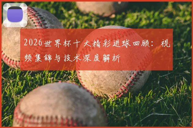 2026世界杯十大精彩进球回顾：视频集锦与技术深度解析