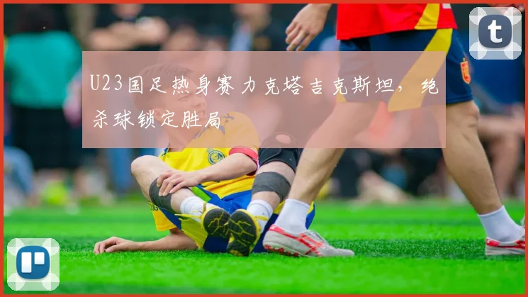U23国足热身赛力克塔吉克斯坦，绝杀球锁定胜局