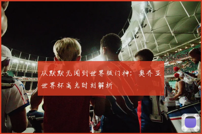 从默默无闻到世界级门神：奥乔亚世界杯高光时刻解析