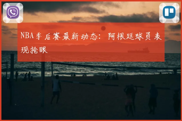 NBA季后赛最新动态：阿根廷球员表现抢眼