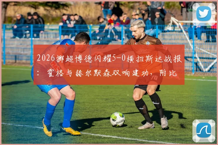 2026挪超博德闪耀5-0横扫斯达战报：霍格与赫尔默森双响建功，附比赛高清集锦与战术要点解析