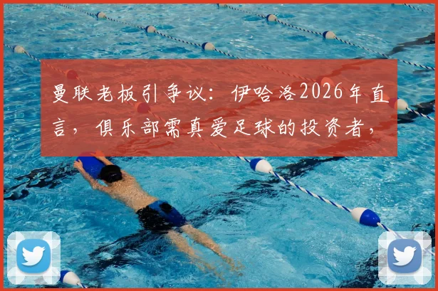 曼联老板引争议：伊哈洛2026年直言，俱乐部需真爱足球的投资者，而非只懂商业的老板