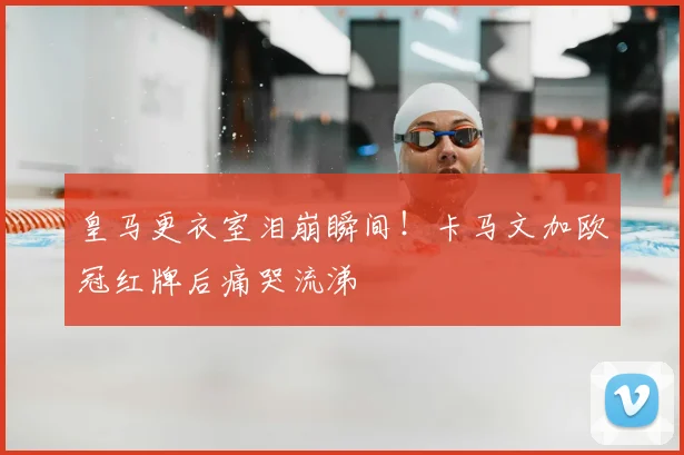 皇马更衣室泪崩瞬间！卡马文加欧冠红牌后痛哭流涕