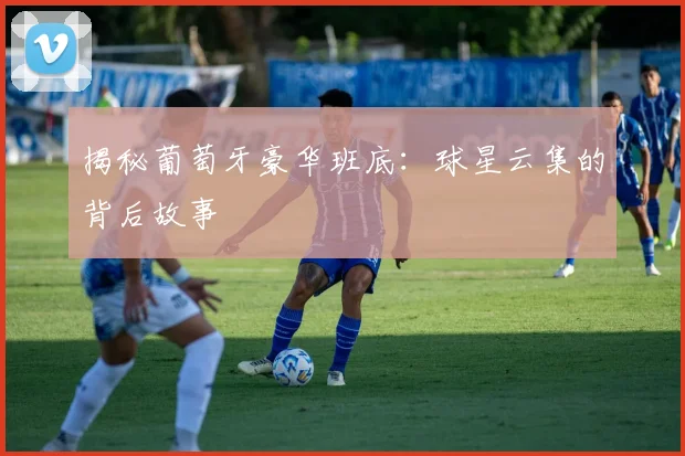 揭秘葡萄牙豪华班底：球星云集的背后故事
